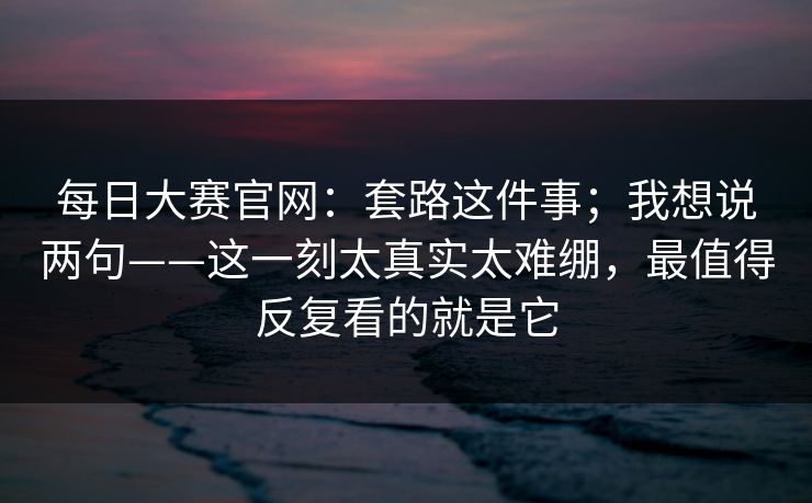 每日大赛官网：套路这件事；我想说两句——这一刻太真实太难绷，最值得反复看的就是它
