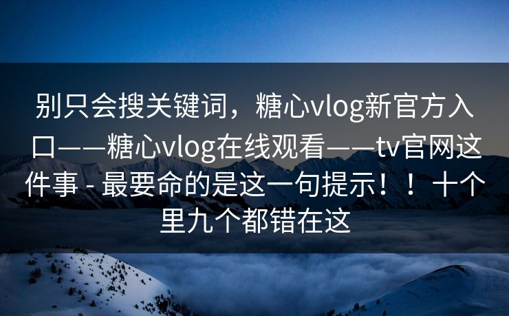 别只会搜关键词，糖心vlog新官方入口——糖心vlog在线观看——tv官网这件事 - 最要命的是这一句提示！！十个里九个都错在这