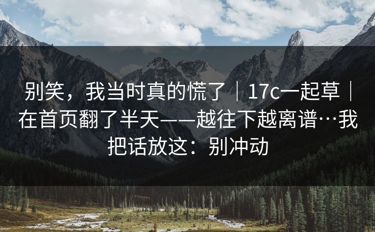 别笑，我当时真的慌了｜17c一起草｜在首页翻了半天——越往下越离谱…我把话放这：别冲动