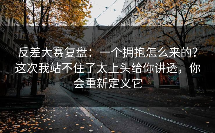反差大赛复盘：一个拥抱怎么来的？这次我站不住了太上头给你讲透，你会重新定义它