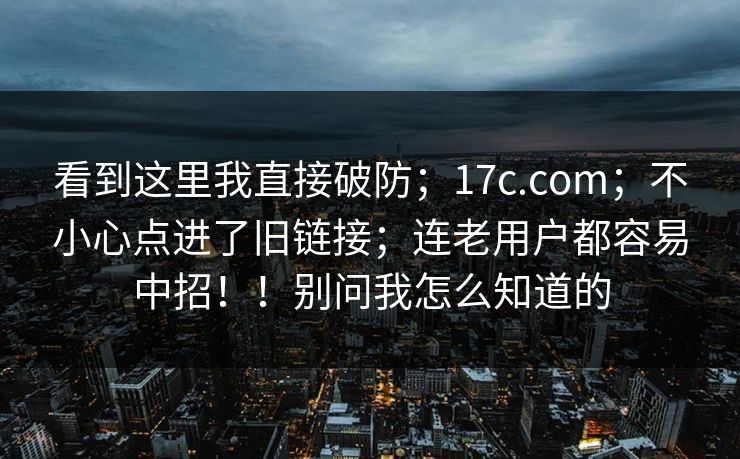 看到这里我直接破防;17c.com;不小心点进了旧链接;连老用户都容易中招!!别问我怎么知道的 看到这里我直接破防;17c.com;不小心点进了旧链接;连老用户都容易中招!!别问我怎么知道的