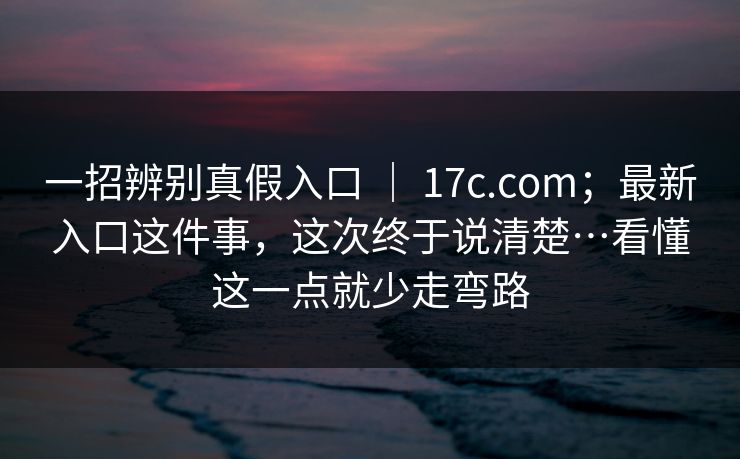 一招辨别真假入口 | 17c.com;最新入口这件事,这次终于说清楚…看懂这一点就少走弯路 一招辨别真假入口 | 17c.com;最新入口这件事,这次终于说清楚…看懂这一点就少走弯路