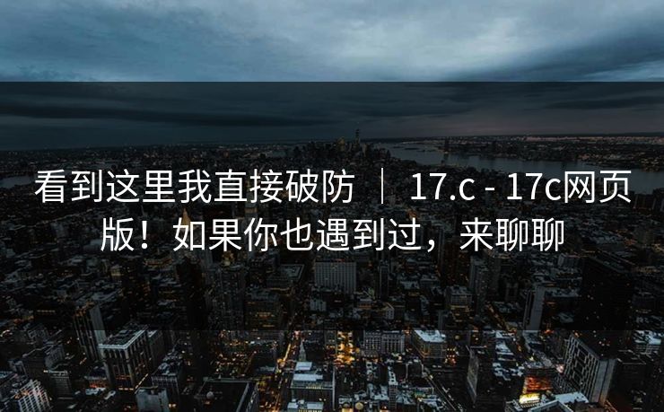看到这里我直接破防 ｜ 17.c - 17c网页版！如果你也遇到过，来聊聊