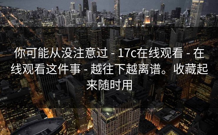 你可能从没注意过 - 17c在线观看 - 在线观看这件事 - 越往下越离谱。收藏起来随时用