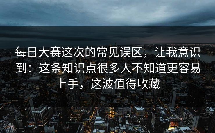 每日大赛这次的常见误区,让我意识到:这条知识点很多人不知道更容易上手,这波值得收藏 每日大赛这次的常见误区,让我意识到:这条知识点很多人不知道更容易上手,这波值得收藏