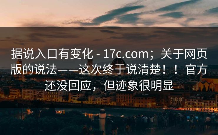 据说入口有变化 - 17c.com；关于网页版的说法——这次终于说清楚！！官方还没回应，但迹象很明显