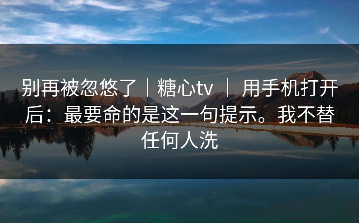 别再被忽悠了｜糖心tv ｜ 用手机打开后：最要命的是这一句提示。我不替任何人洗