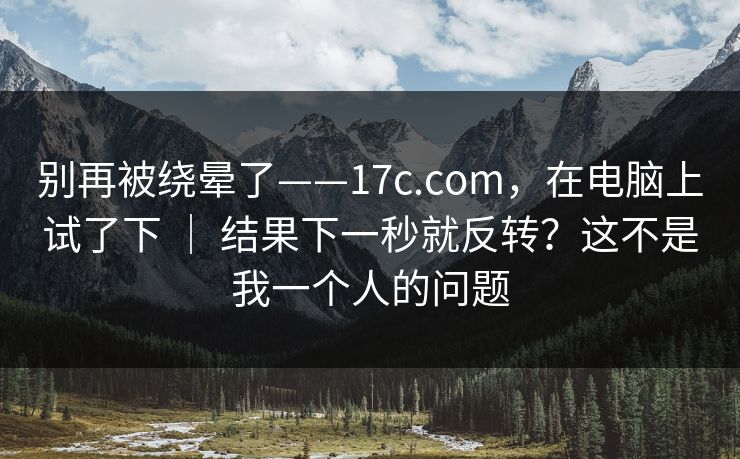 别再被绕晕了——17c.com，在电脑上试了下 ｜ 结果下一秒就反转？这不是我一个人的问题