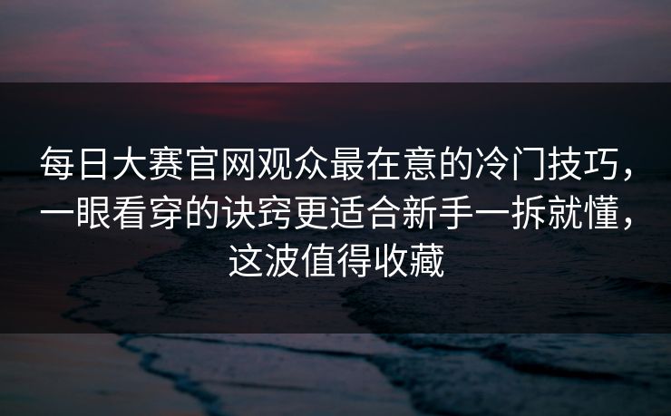 每日大赛官网观众最在意的冷门技巧，一眼看穿的诀窍更适合新手一拆就懂，这波值得收藏