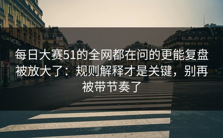 每日大赛51的全网都在问的更能复盘被放大了：规则解释才是关键，别再被带节奏了