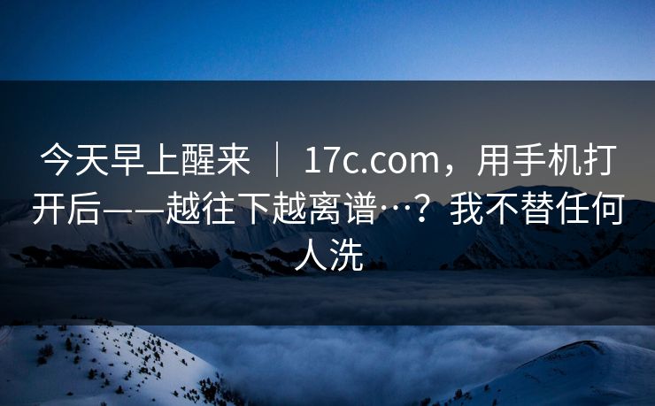 今天早上醒来 ｜ 17c.com，用手机打开后——越往下越离谱…？我不替任何人洗