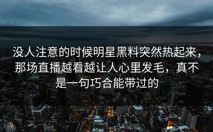 没人注意的时候明星黑料突然热起来，那场直播越看越让人心里发毛，真不是一句巧合能带过的
